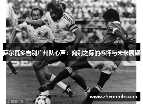 萨尔瓦多告别广州队心声：离别之际的感怀与未来展望