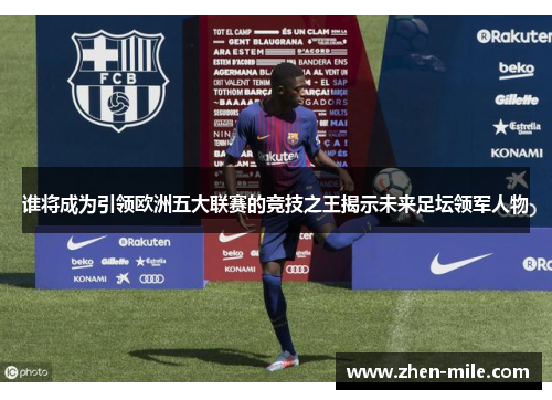 谁将成为引领欧洲五大联赛的竞技之王揭示未来足坛领军人物