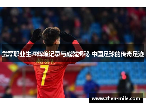 武磊职业生涯辉煌记录与成就揭秘 中国足球的传奇足迹