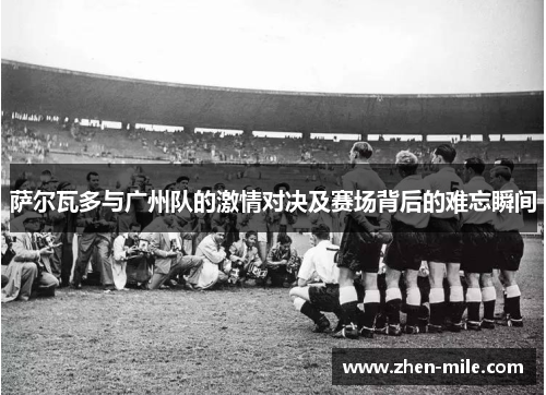 萨尔瓦多与广州队的激情对决及赛场背后的难忘瞬间