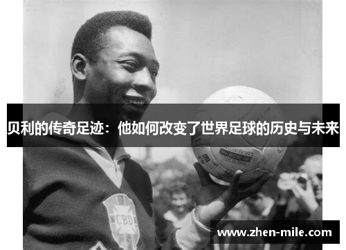 贝利的传奇足迹：他如何改变了世界足球的历史与未来