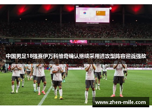 中国男足18强赛伊万科维奇确认继续采用进攻型阵容迎战强敌