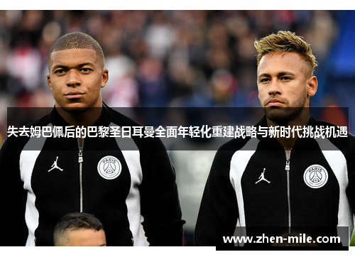 失去姆巴佩后的巴黎圣日耳曼全面年轻化重建战略与新时代挑战机遇